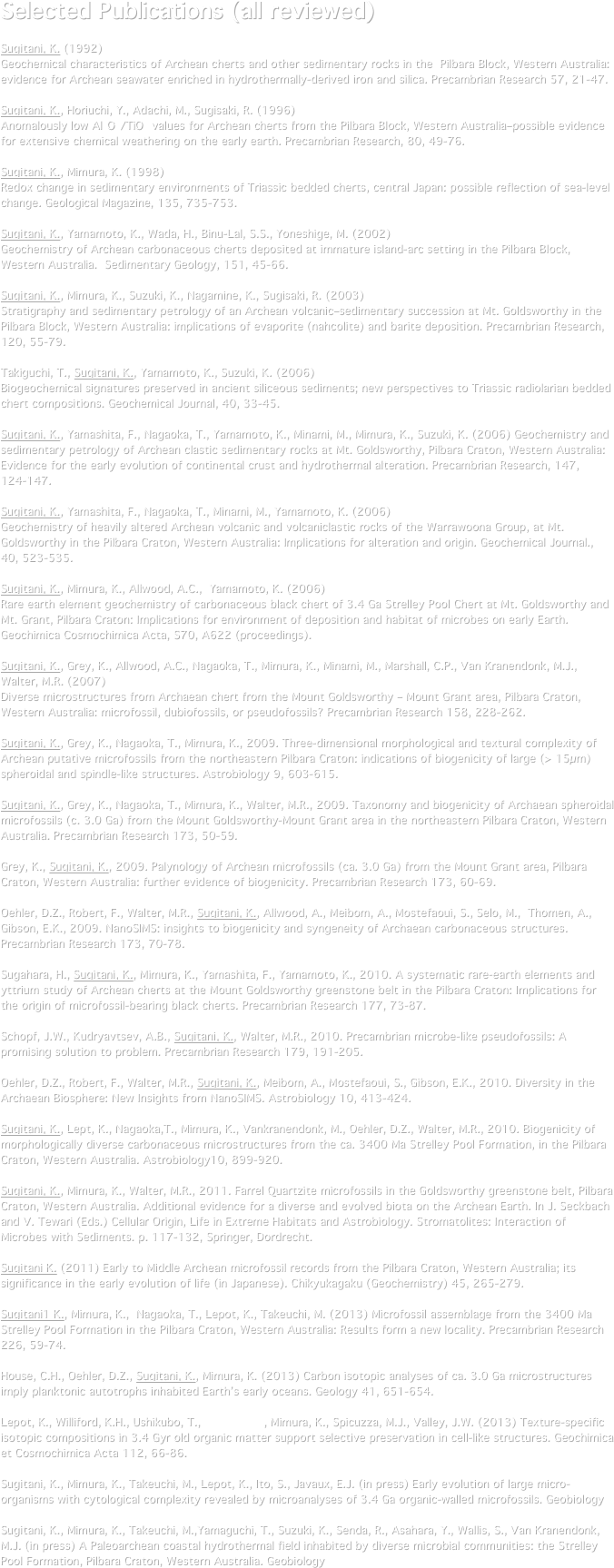 Selected Publications (all reviewed)

Sugitani, K. (1992) 
Geochemical characteristics of Archean cherts and other sedimentary rocks in the  Pilbara Block, Western Australia: evidence for Archean seawater enriched in hydrothermally-derived iron and silica. Precambrian Research 57, 21-47. 

Sugitani, K., Horiuchi, Y., Adachi, M., Sugisaki, R. (1996) 
Anomalously low Al2O3/TiO2 values for Archean cherts from the Pilbara Block, Western Australia–possible evidence for extensive chemical weathering on the early earth. Precambrian Research, 80, 49-76.

Sugitani, K., Mimura, K. (1998) 
Redox change in sedimentary environments of Triassic bedded cherts, central Japan: possible reflection of sea-level change. Geological Magazine, 135, 735-753.

Sugitani, K., Yamamoto, K., Wada, H., Binu-Lal, S.S., Yoneshige, M. (2002) 
Geochemistry of Archean carbonaceous cherts deposited at immature island-arc setting in the Pilbara Block, Western Australia.  Sedimentary Geology, 151, 45-66.

Sugitani, K., Mimura, K., Suzuki, K., Nagamine, K., Sugisaki, R. (2003) 
Stratigraphy and sedimentary petrology of an Archean volcanic–sedimentary succession at Mt. Goldsworthy in the Pilbara Block, Western Australia: implications of evaporite (nahcolite) and barite deposition. Precambrian Research, 120, 55-79.

Takiguchi, T., Sugitani, K., Yamamoto, K., Suzuki, K. (2006) 
Biogeochemical signatures preserved in ancient siliceous sediments; new perspectives to Triassic radiolarian bedded chert compositions. Geochemical Journal, 40, 33-45.

Sugitani, K., Yamashita, F., Nagaoka, T., Yamamoto, K., Minami, M., Mimura, K., Suzuki, K. (2006) Geochemistry and sedimentary petrology of Archean clastic sedimentary rocks at Mt. Goldsworthy, Pilbara Craton, Western Australia: Evidence for the early evolution of continental crust and hydrothermal alteration. Precambrian Research, 147, 124-147.

Sugitani, K., Yamashita, F., Nagaoka, T., Minami, M., Yamamoto, K. (2006) 
Geochemistry of heavily altered Archean volcanic and volcaniclastic rocks of the Warrawoona Group, at Mt. Goldsworthy in the Pilbara Craton, Western Australia: Implications for alteration and origin. Geochemical Journal., 40, 523-535.

Sugitani, K., Mimura, K., Allwood, A.C.,  Yamamoto, K. (2006) 
Rare earth element geochemistry of carbonaceous black chert of 3.4 Ga Strelley Pool Chert at Mt. Goldsworthy and Mt. Grant, Pilbara Craton: Implications for environment of deposition and habitat of microbes on early Earth. Geochimica Cosmochimica Acta, S70, A622 (proceedings).

Sugitani, K., Grey, K., Allwood, A.C., Nagaoka, T., Mimura, K., Minami, M., Marshall, C.P., Van Kranendonk, M.J., Walter, M.R. (2007)
Diverse microstructures from Archaean chert from the Mount Goldsworthy – Mount Grant area, Pilbara Craton, Western Australia: microfossil, dubiofossils, or pseudofossils? Precambrian Research 158, 228-262.

Sugitani, K., Grey, K., Nagaoka, T., Mimura, K., 2009. Three-dimensional morphological and textural complexity of Archean putative microfossils from the northeastern Pilbara Craton: indications of biogenicity of large (> 15µm) spheroidal and spindle-like structures. Astrobiology 9, 603-615.

Sugitani, K., Grey, K., Nagaoka, T., Mimura, K., Walter, M.R., 2009. Taxonomy and biogenicity of Archaean spheroidal microfossils (c. 3.0 Ga) from the Mount Goldsworthy-Mount Grant area in the northeastern Pilbara Craton, Western Australia. Precambrian Research 173, 50-59.

Grey, K., Sugitani, K., 2009. Palynology of Archean microfossils (ca. 3.0 Ga) from the Mount Grant area, Pilbara Craton, Western Australia: further evidence of biogenicity. Precambrian Research 173, 60-69.

Oehler, D.Z., Robert, F., Walter, M.R., Sugitani, K., Allwood, A., Meibom, A., Mostefaoui, S., Selo, M.,  Thomen, A., Gibson, E.K., 2009. NanoSIMS: insights to biogenicity and syngeneity of Archaean carbonaceous structures. Precambrian Research 173, 70-78.

Sugahara, H., Sugitani, K., Mimura, K., Yamashita, F., Yamamoto, K., 2010. A systematic rare-earth elements and yttrium study of Archean cherts at the Mount Goldsworthy greenstone belt in the Pilbara Craton: Implications for the origin of microfossil-bearing black cherts. Precambrian Research 177, 73-87.

Schopf, J.W., Kudryavtsev, A.B., Sugitani, K., Walter, M.R., 2010. Precambrian microbe-like pseudofossils: A promising solution to problem. Precambrian Research 179, 191-205.

Oehler, D.Z., Robert, F., Walter, M.R., Sugitani, K., Meibom, A., Mostefaoui, S., Gibson, E.K., 2010. Diversity in the Archaean Biosphere: New Insights from NanoSIMS. Astrobiology 10, 413-424.

Sugitani, K., Lept, K., Nagaoka,T., Mimura, K., Vankranendonk, M., Oehler, D.Z., Walter, M.R., 2010. Biogenicity of morphologically diverse carbonaceous microstructures from the ca. 3400 Ma Strelley Pool Formation, in the Pilbara Craton, Western Australia. Astrobiology10, 899-920.
Sugitani, K., Mimura, K., Walter, M.R., 2011. Farrel Quartzite microfossils in the Goldsworthy greenstone belt, Pilbara Craton, Western Australia. Additional evidence for a diverse and evolved biota on the Archean Earth. In J. Seckbach and V. Tewari (Eds.) Cellular Origin, Life in Extreme Habitats and Astrobiology. Stromatolites: Interaction of Microbes with Sediments. p. 117-132, Springer, Dordrecht.

Sugitani K. (2011) Early to Middle Archean microfossil records from the Pilbara Craton, Western Australia; its significance in the early evolution of life (in Japanese). Chikyukagaku (Geochemistry) 45, 265-279.

Sugitani1 K., Mimura, K.,  Nagaoka, T., Lepot, K., Takeuchi, M. (2013) Microfossil assemblage from the 3400 Ma Strelley Pool Formation in the Pilbara Craton, Western Australia: Results form a new locality. Precambrian Research 226, 59-74.

House, C.H., Oehler, D.Z., Sugitani, K., Mimura, K. (2013) Carbon isotopic analyses of ca. 3.0 Ga microstructures imply planktonic autotrophs inhabited Earth’s early oceans. Geology 41, 651-654.

Lepot, K., Williford, K.H., Ushikubo, T., Sugitani, K., Mimura, K., Spicuzza, M.J., Valley, J.W. (2013) Texture-specific isotopic compositions in 3.4 Gyr old organic matter support selective preservation in cell-like structures. Geochimica et Cosmochimica Acta 112, 66-86.

Sugitani, K., Mimura, K., Takeuchi, M., Lepot, K., Ito, S., Javaux, E.J. (in press) Early evolution of large micro-organisms with cytological complexity revealed by microanalyses of 3.4 Ga organic-walled microfossils. Geobiology
Sugitani, K., Mimura, K., Takeuchi, M.,Yamaguchi, T., Suzuki, K., Senda, R., Asahara, Y., Wallis, S., Van Kranendonk, M.J. (in press) A Paleoarchean coastal hydrothermal field inhabited by diverse microbial communities: the Strelley Pool Formation, Pilbara Craton, Western Australia. Geobiology




